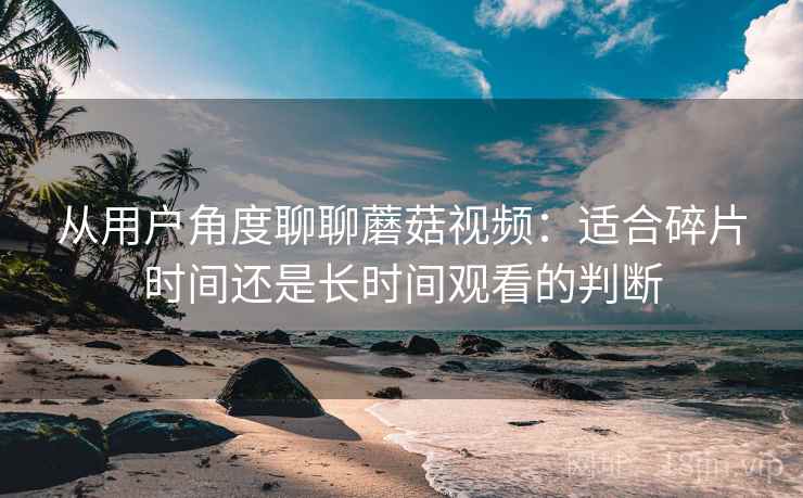 从用户角度聊聊蘑菇视频:适合碎片时间还是长时间观看的判断 从用户角度聊聊蘑菇视频:适合碎片时间还是长时间观看的判断
