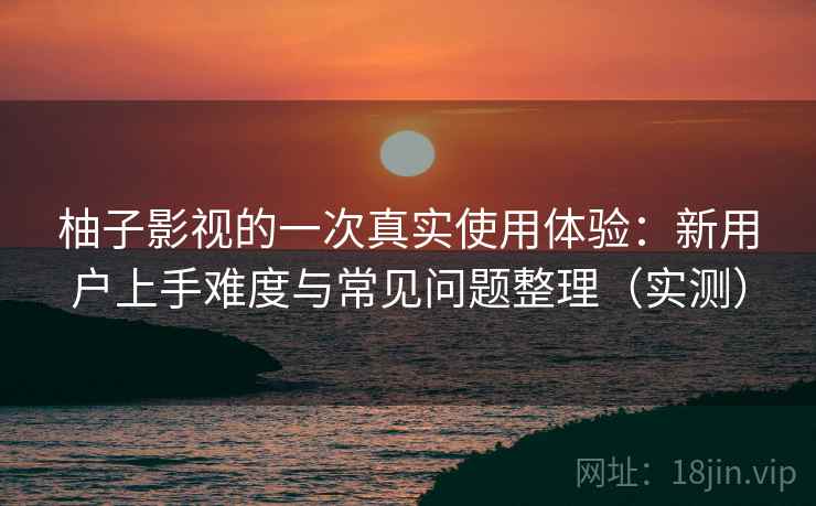 柚子影视的一次真实使用体验：新用户上手难度与常见问题整理（实测）