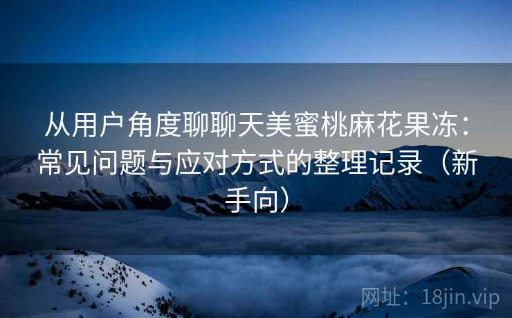 从用户角度聊聊天美蜜桃麻花果冻:常见问题与应对方式的整理记录(新手向) 从用户角度聊聊天美蜜桃麻花果冻:常见问题与应对方式的整理记录(新手向)