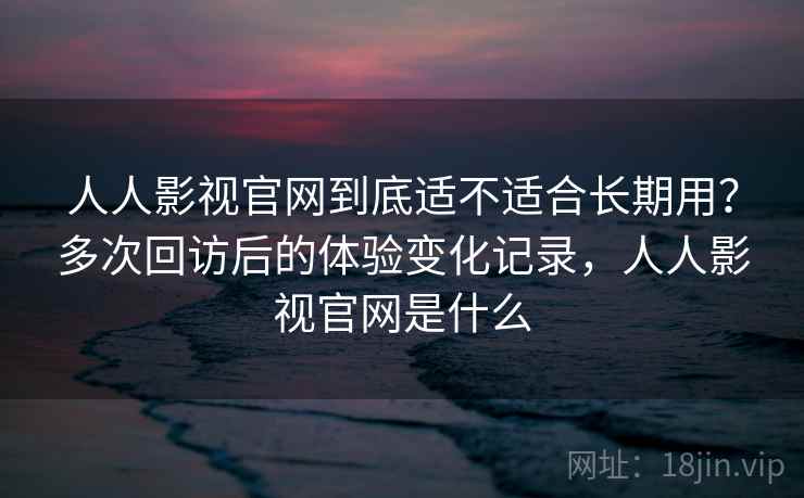 人人影视官网到底适不适合长期用？多次回访后的体验变化记录，人人影视官网是什么