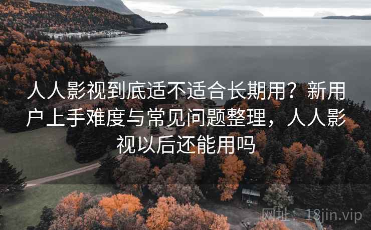 人人影视到底适不适合长期用？新用户上手难度与常见问题整理，人人影视以后还能用吗