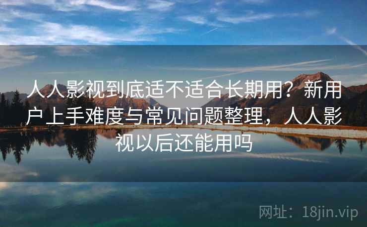 人人影视到底适不适合长期用？新用户上手难度与常见问题整理，人人影视以后还能用吗