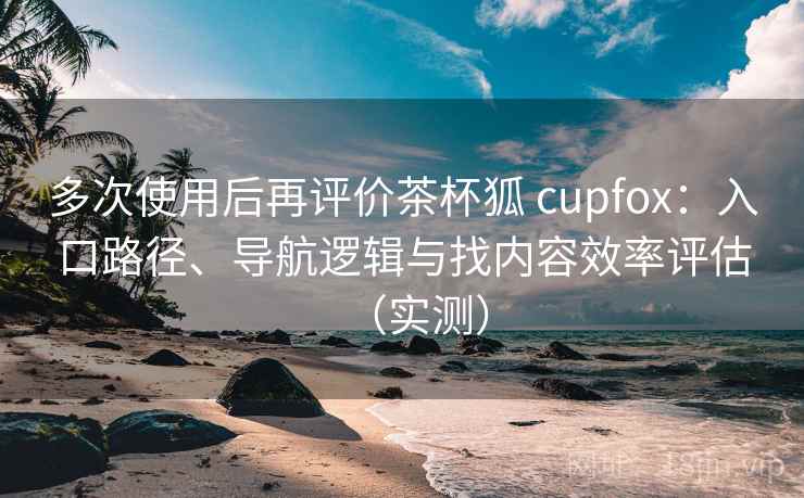 多次使用后再评价茶杯狐 cupfox：入口路径、导航逻辑与找内容效率评估（实测）