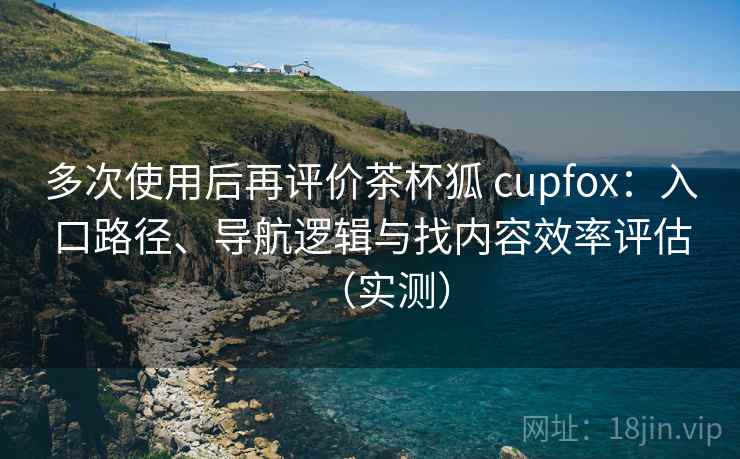 多次使用后再评价茶杯狐 cupfox:入口路径、导航逻辑与找内容效率评估(实测) 多次使用后再评价茶杯狐 cupfox:入口路径、导航逻辑与找内容效率评估(实测)