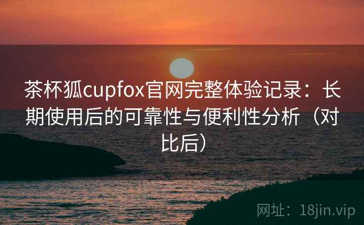 茶杯狐cupfox官网完整体验记录：长期使用后的可靠性与便利性分析（对比后）