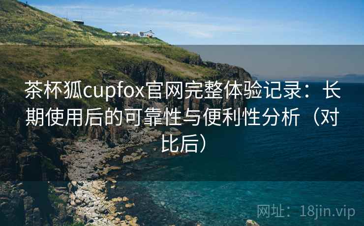 茶杯狐cupfox官网完整体验记录:长期使用后的可靠性与便利性分析(对比后) 茶杯狐cupfox官网完整体验记录:长期使用后的可靠性与便利性分析(对比后)