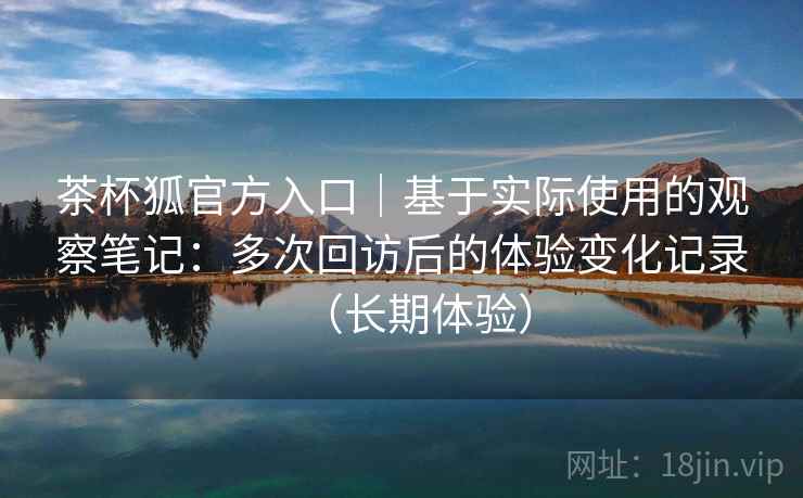茶杯狐官方入口｜基于实际使用的观察笔记：多次回访后的体验变化记录（长期体验）