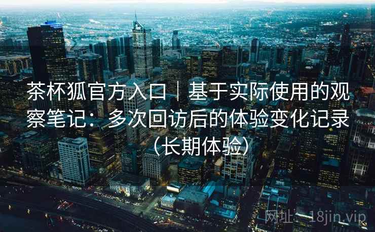 茶杯狐官方入口|基于实际使用的观察笔记:多次回访后的体验变化记录(长期体验) 茶杯狐官方入口|基于实际使用的观察笔记:多次回访后的体验变化记录(长期体验)