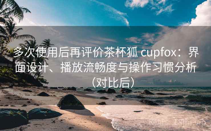 多次使用后再评价茶杯狐 cupfox：界面设计、播放流畅度与操作习惯分析（对比后）
