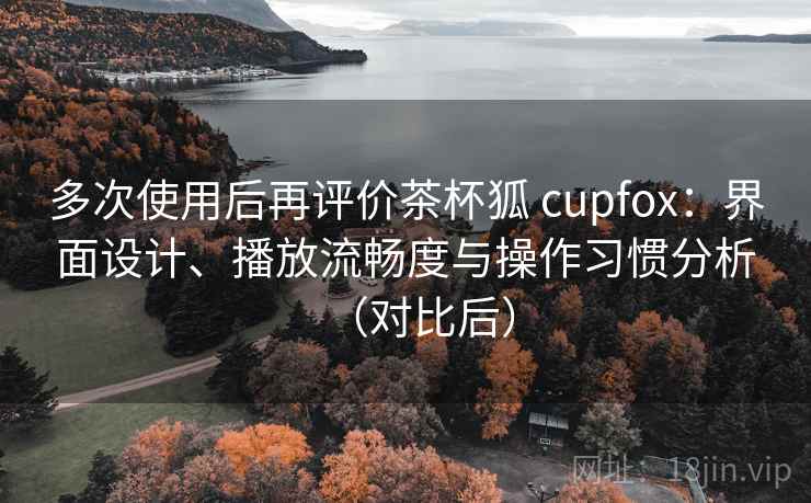 多次使用后再评价茶杯狐 cupfox:界面设计、播放流畅度与操作习惯分析(对比后) 多次使用后再评价茶杯狐 cupfox:界面设计、播放流畅度与操作习惯分析(对比后)