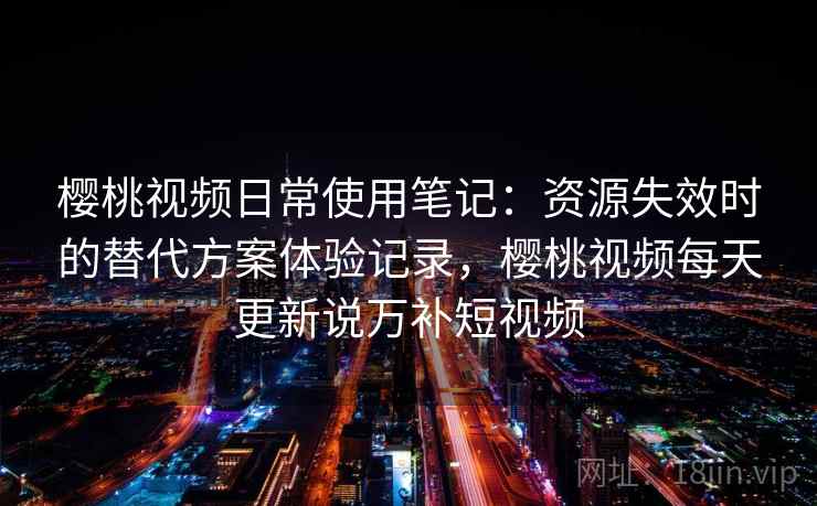 樱桃视频日常使用笔记：资源失效时的替代方案体验记录，樱桃视频每天更新说万补短视频