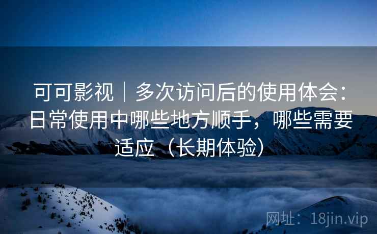 可可影视｜多次访问后的使用体会：日常使用中哪些地方顺手，哪些需要适应（长期体验）