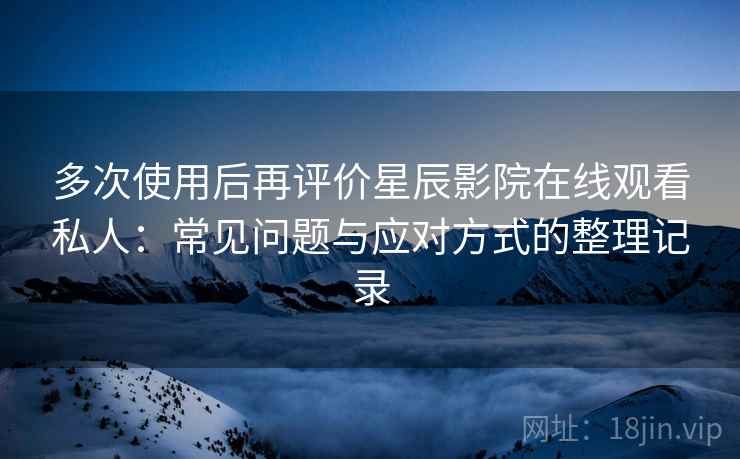 多次使用后再评价星辰影院在线观看私人：常见问题与应对方式的整理记录