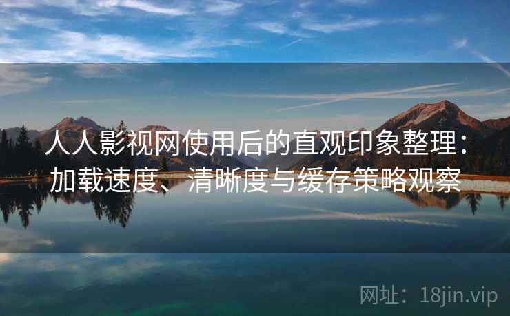 人人影视网使用后的直观印象整理：加载速度、清晰度与缓存策略观察