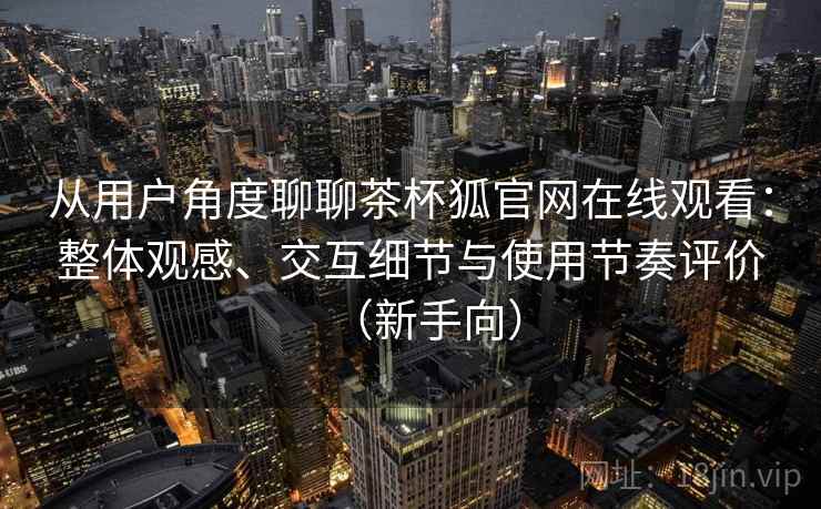 从用户角度聊聊茶杯狐官网在线观看：整体观感、交互细节与使用节奏评价（新手向）