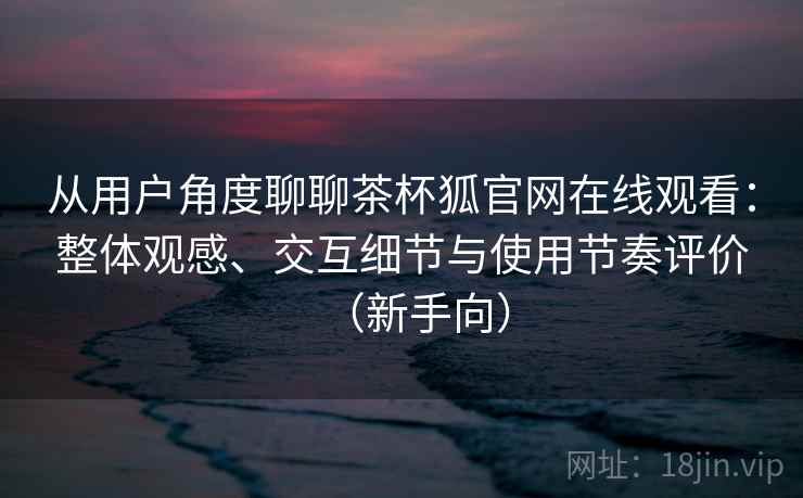 从用户角度聊聊茶杯狐官网在线观看:整体观感、交互细节与使用节奏评价(新手向) 从用户角度聊聊茶杯狐官网在线观看:整体观感、交互细节与使用节奏评价(新手向)