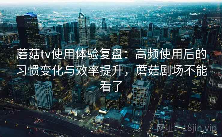 蘑菇tv使用体验复盘：高频使用后的习惯变化与效率提升，蘑菇剧场不能看了