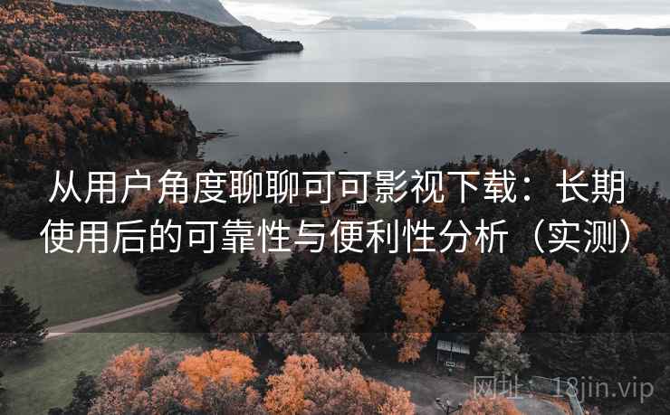 从用户角度聊聊可可影视下载：长期使用后的可靠性与便利性分析（实测）