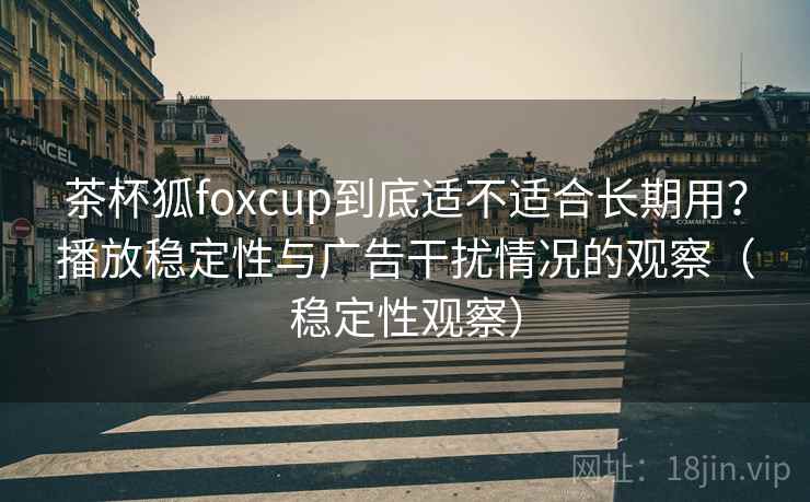 茶杯狐foxcup到底适不适合长期用?播放稳定性与广告干扰情况的观察(稳定性观察) 茶杯狐foxcup到底适不适合长期用?播放稳定性与广告干扰情况的观察(稳定性观察)