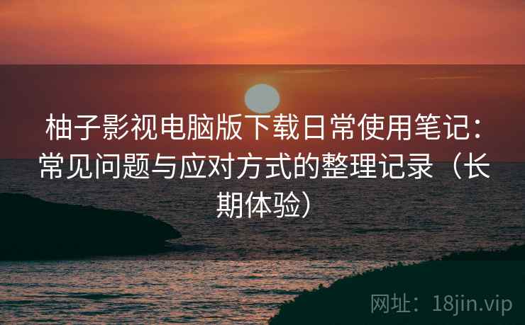 柚子影视电脑版下载日常使用笔记：常见问题与应对方式的整理记录（长期体验）