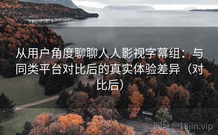 从用户角度聊聊人人影视字幕组：与同类平台对比后的真实体验差异（对比后）
