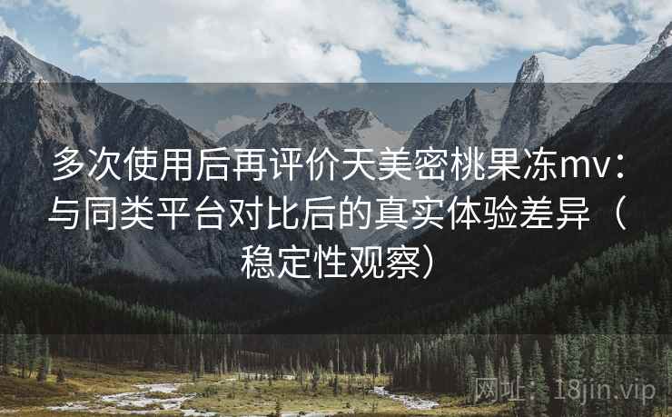 多次使用后再评价天美密桃果冻mv：与同类平台对比后的真实体验差异（稳定性观察）