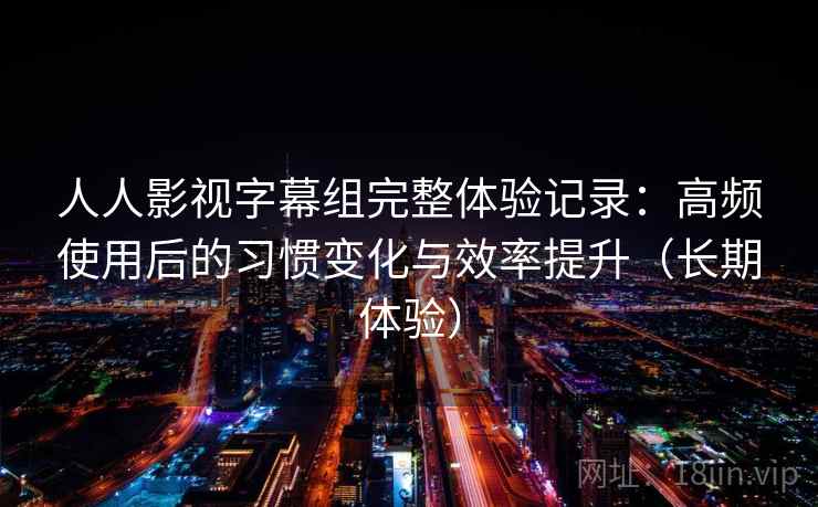 人人影视字幕组完整体验记录：高频使用后的习惯变化与效率提升（长期体验）