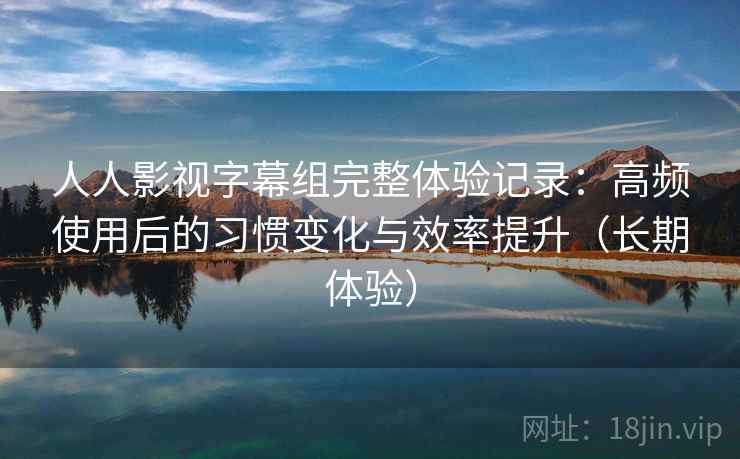 人人影视字幕组完整体验记录:高频使用后的习惯变化与效率提升(长期体验) 人人影视字幕组完整体验记录:高频使用后的习惯变化与效率提升(长期体验)