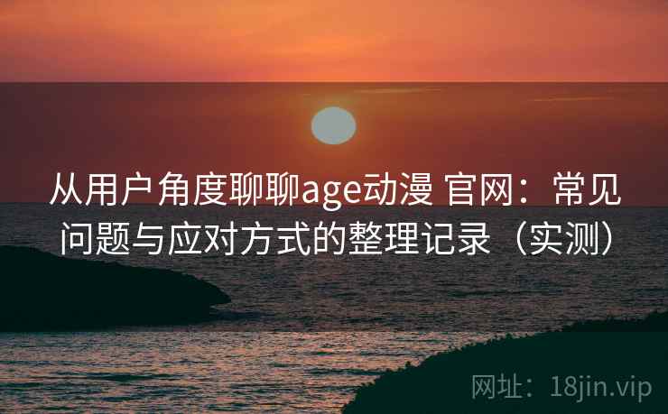 从用户角度聊聊age动漫 官网：常见问题与应对方式的整理记录（实测）