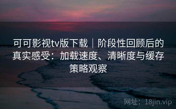 可可影视tv版下载｜阶段性回顾后的真实感受：加载速度、清晰度与缓存策略观察