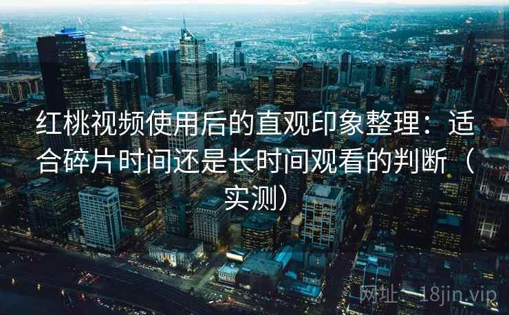 红桃视频使用后的直观印象整理：适合碎片时间还是长时间观看的判断（实测）