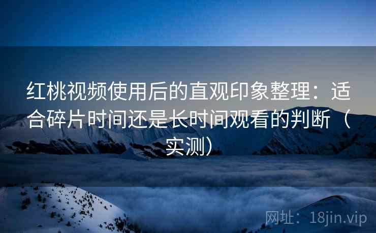 红桃视频使用后的直观印象整理：适合碎片时间还是长时间观看的判断（实测）