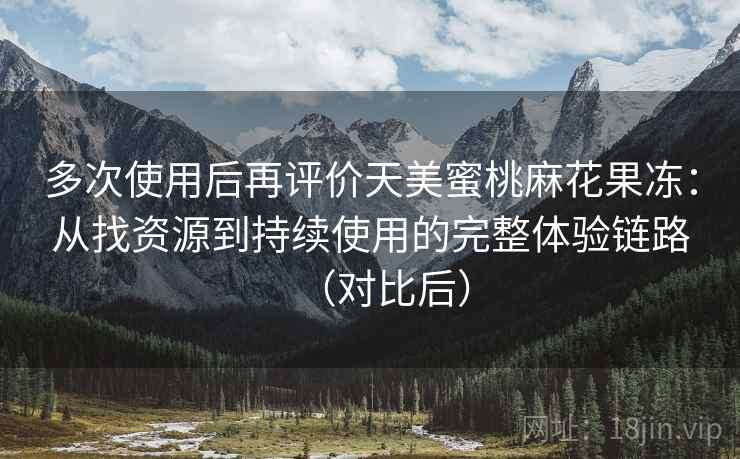 多次使用后再评价天美蜜桃麻花果冻：从找资源到持续使用的完整体验链路（对比后）