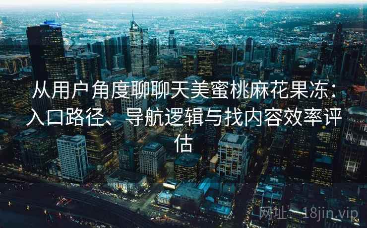 从用户角度聊聊天美蜜桃麻花果冻：入口路径、导航逻辑与找内容效率评估