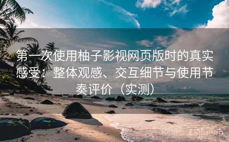 第一次使用柚子影视网页版时的真实感受：整体观感、交互细节与使用节奏评价（实测）
